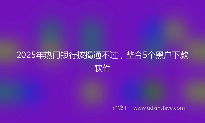 2025年热门银行按揭通不过,整合5个黑户下款软件