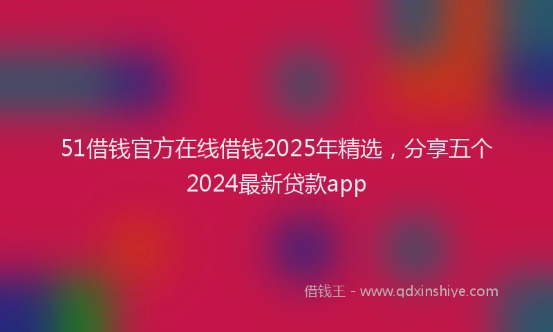 51借钱官方在线借钱2025年精选，分享五个2024最新贷款app