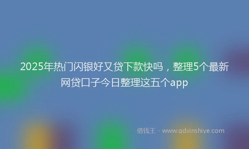 2025年热门闪银好又贷下款快吗，整理5个最新网贷口子今日整理这五个app