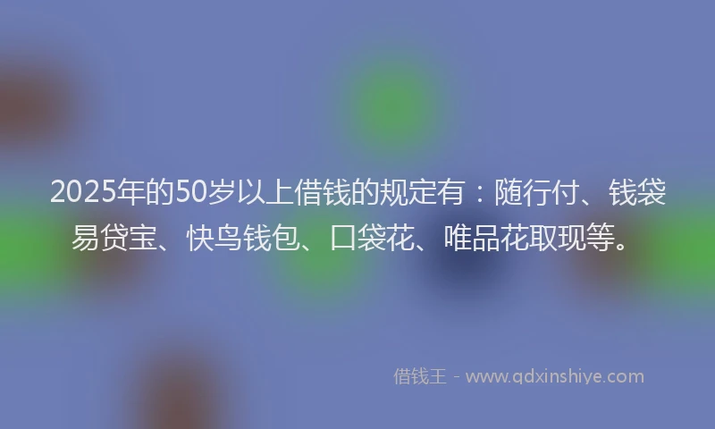 2025年的50岁以上借钱的规定有：随行付、钱袋易贷宝、快鸟钱包、口袋花、唯品花取现等。