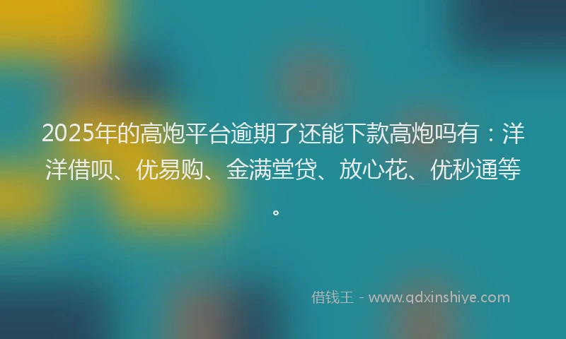 2025年的高炮平台逾期了还能下款高炮吗有：洋洋借呗、优易购、金满堂贷、放心花、优秒通等。