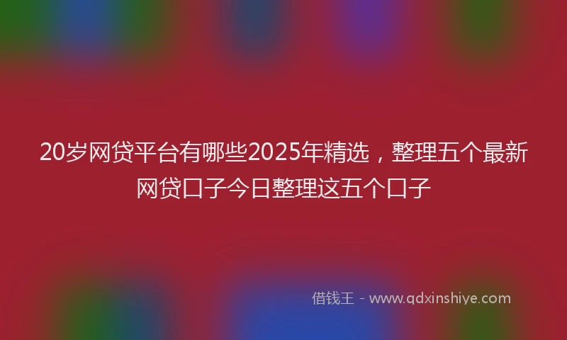 20岁网贷平台有哪些2025年精选，整理五个最新网贷口子今日整理这五个口子