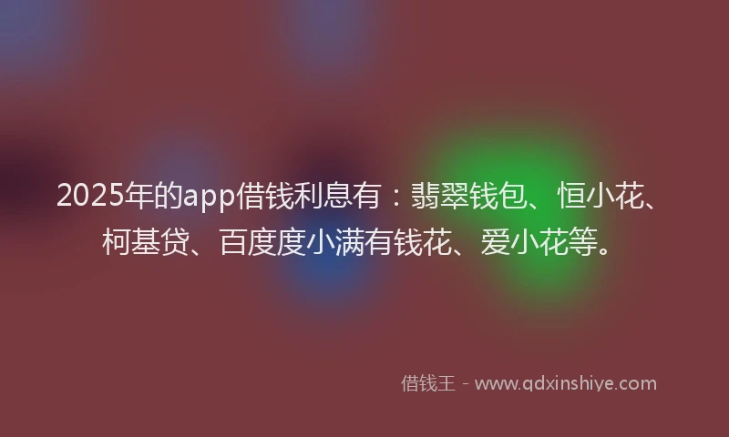 2025年的app借钱利息有：翡翠钱包、恒小花、柯基贷、百度度小满有钱花、爱小花等。