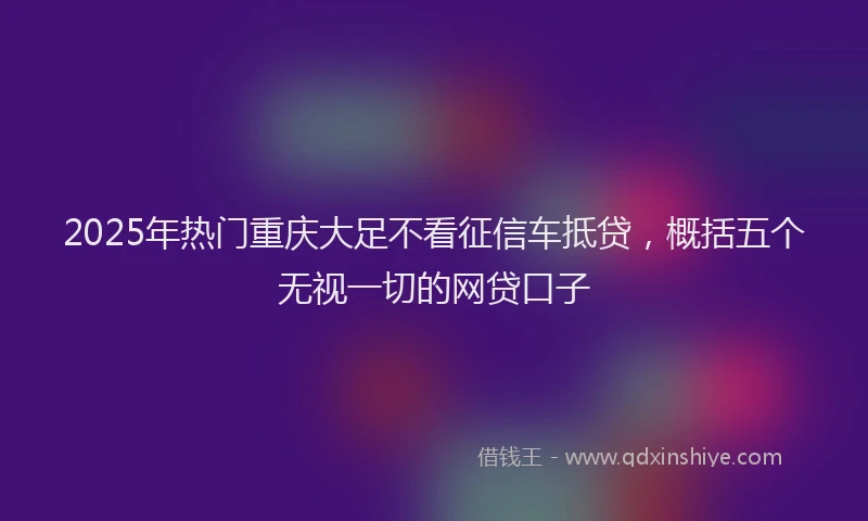 2025年热门重庆大足不看征信车抵贷，概括五个无视一切的网贷口子