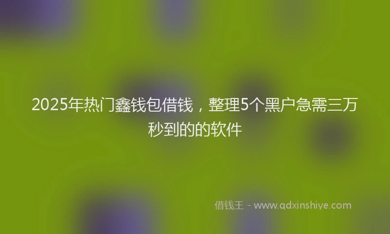 2025年热门鑫钱包借钱，整理5个黑户急需三万秒到的的软件