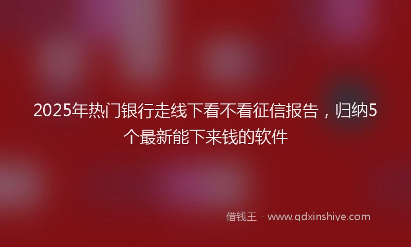 2025年热门银行走线下看不看征信报告，归纳5个最新能下来钱的软件