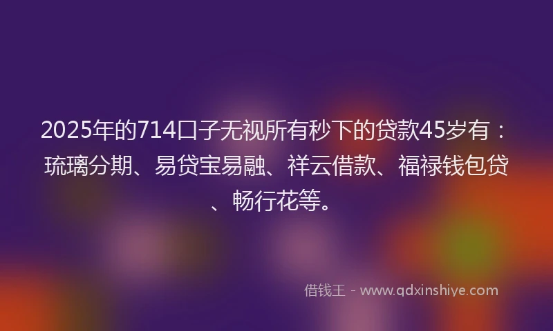 2025年的714口子无视所有秒下的贷款45岁有：琉璃分期、易贷宝易融、祥云借款、福禄钱包贷、畅行花等。