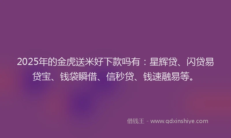 2025年的金虎送米好下款吗有：星辉贷、闪贷易贷宝、钱袋瞬借、信秒贷、钱速融易等。