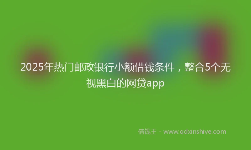 2025年热门邮政银行小额借钱条件，整合5个无视黑白的网贷app