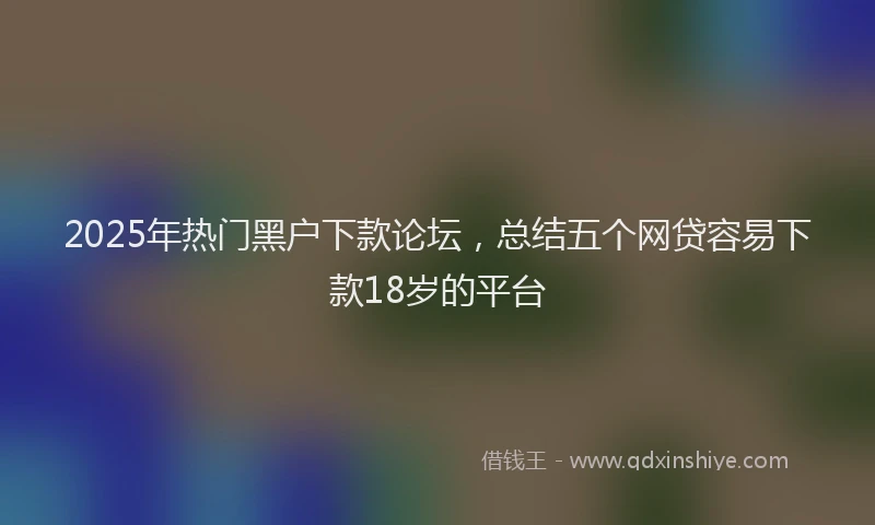 2025年热门黑户下款论坛，总结五个网贷容易下款18岁的平台