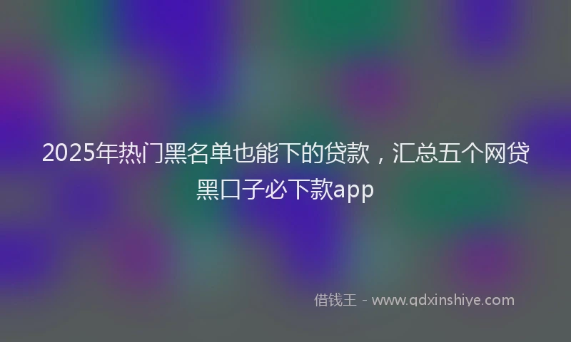2025年热门黑名单也能下的贷款，汇总五个网贷黑口子必下款app