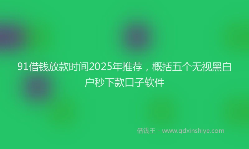 91借钱放款时间2025年推荐，概括五个无视黑白户秒下款口子软件