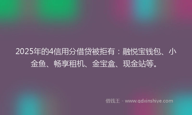 2025年的4信用分借贷被拒有：融悦宝钱包、小金鱼、畅享租机、金宝盒、现金站等。