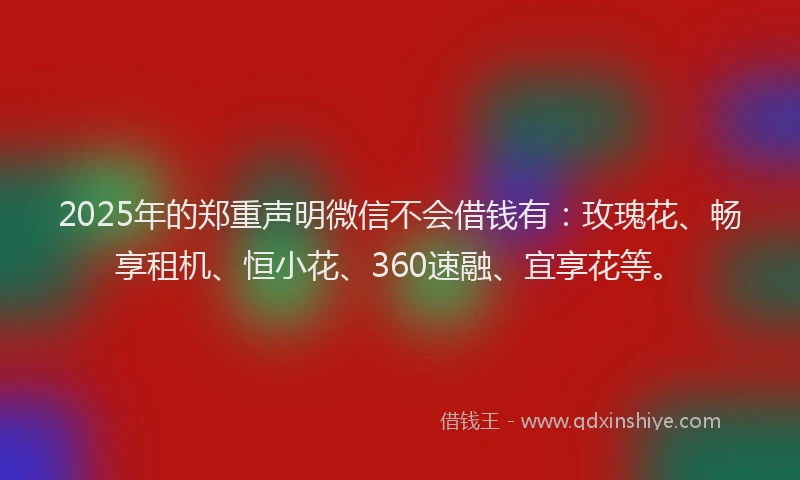 2025年的郑重声明微信不会借钱有：玫瑰花、畅享租机、恒小花、360速融、宜享花等。
