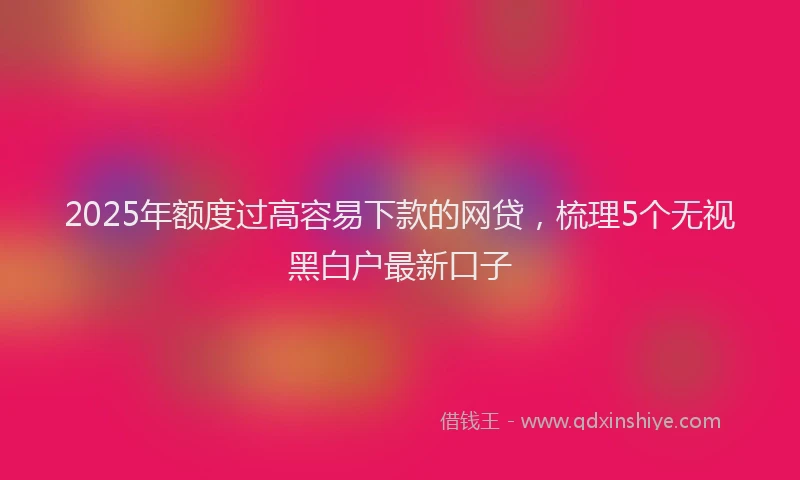 2025年额度过高容易下款的网贷，梳理5个无视黑白户最新口子