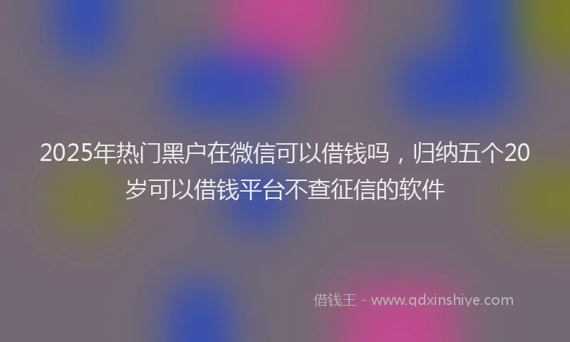 2025年热门黑户在微信可以借钱吗，归纳五个20岁可以借钱平台不查征信的软件