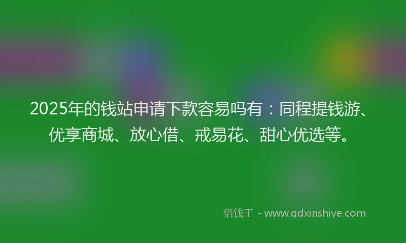 2025年的钱站申请下款容易吗有：同程提钱游、优享商城、放心借、戒易花、甜心优选等。