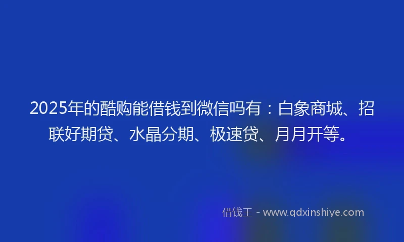 2025年的酷购能借钱到微信吗有：白象商城、招联好期贷、水晶分期、极速贷、月月开等。