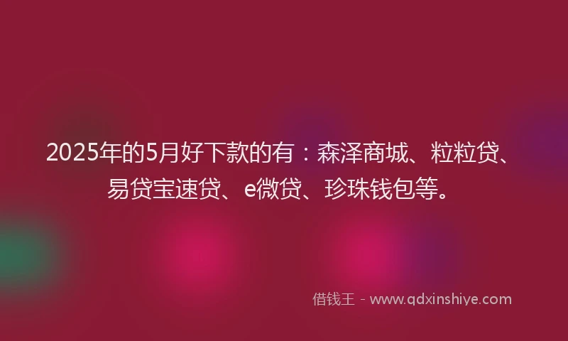 2025年的5月好下款的有：森泽商城、粒粒贷、易贷宝速贷、e微贷、珍珠钱包等。