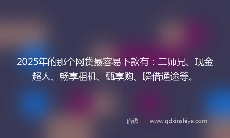 2025年的那个网贷最容易下款有：二师兄、现金超人、畅享租机、甄享购、瞬借通途等。