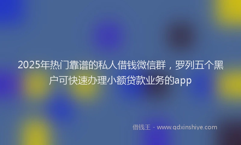 2025年热门靠谱的私人借钱微信群，罗列五个黑户可快速办理小额贷款业务的app