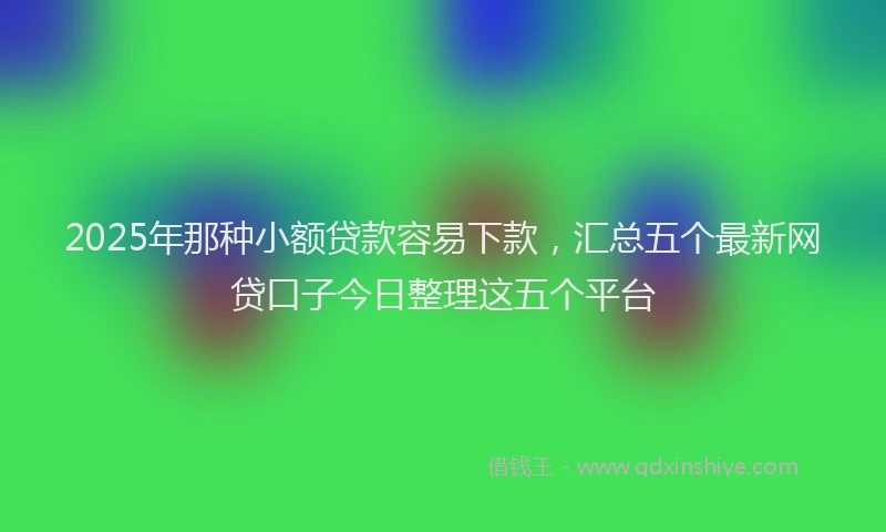 2025年那种小额贷款容易下款，汇总五个最新网贷口子今日整理这五个平台
