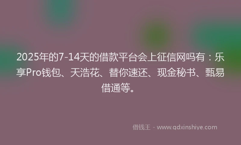 2025年的7-14天的借款平台会上征信网吗有：乐享Pro钱包、天浩花、替你速还、现金秘书、甄易借通等。