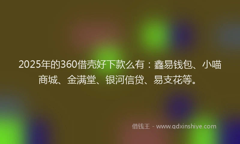 2025年的360借壳好下款么有：鑫易钱包、小喵商城、金满堂、银河信贷、易支花等。