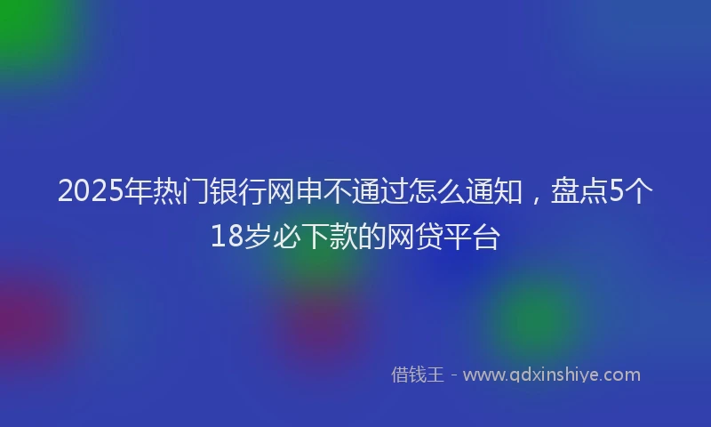 2025年热门银行网申不通过怎么通知，盘点5个18岁必下款的网贷平台