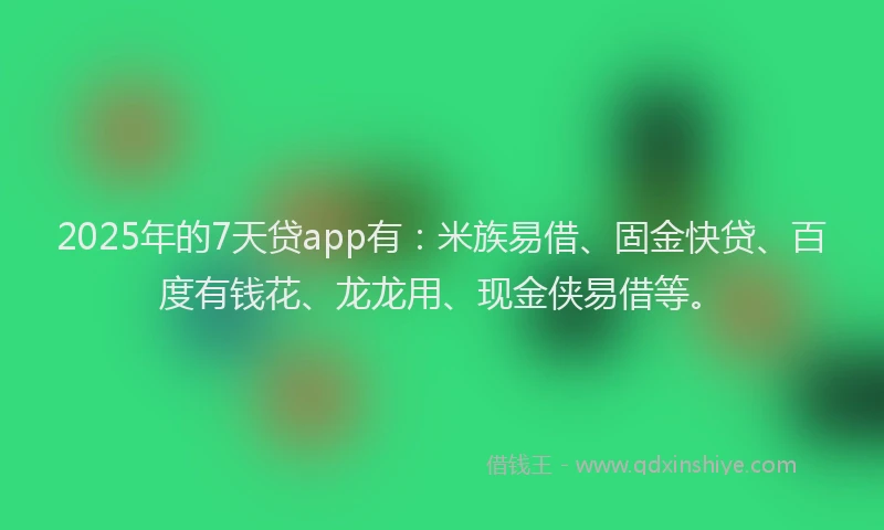 2025年的7天贷app有：米族易借、固金快贷、百度有钱花、龙龙用、现金侠易借等。