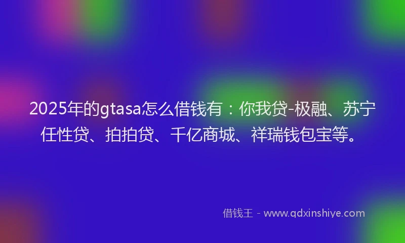 2025年的gtasa怎么借钱有：你我贷-极融、苏宁任性贷、拍拍贷、千亿商城、祥瑞钱包宝等。