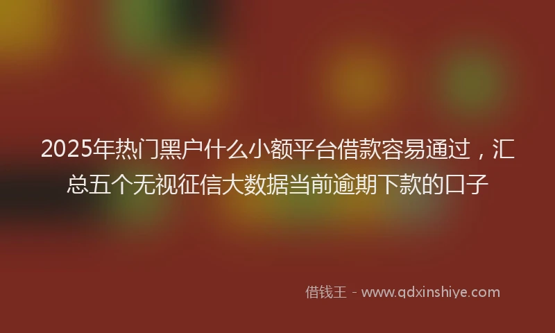 2025年热门黑户什么小额平台借款容易通过，汇总五个无视征信大数据当前逾期下款的口子