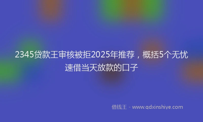 2345贷款王审核被拒2025年推荐，概括5个无忧速借当天放款的口子