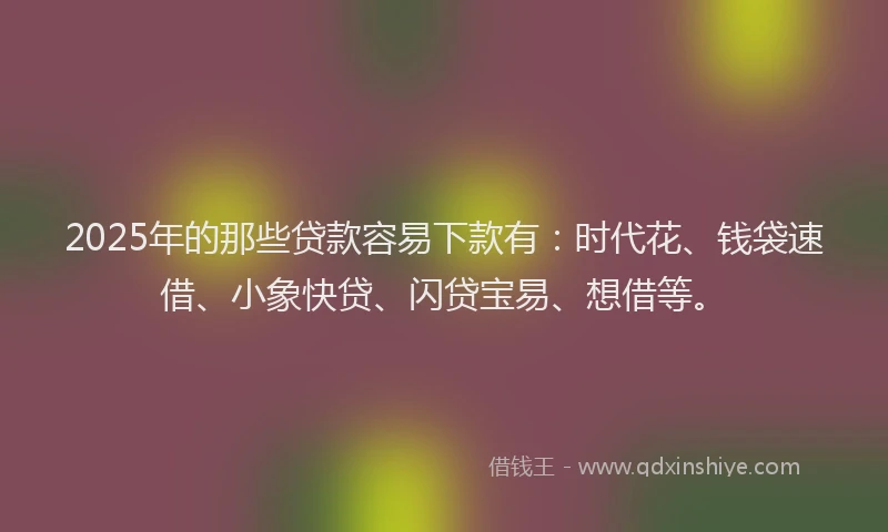 2025年的那些贷款容易下款有：时代花、钱袋速借、小象快贷、闪贷宝易、想借等。