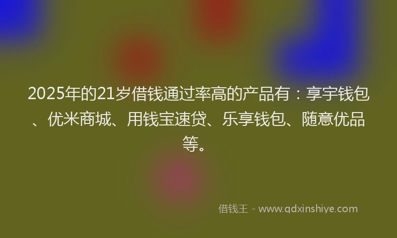 2025年的21岁借钱通过率高的产品有：享宇钱包、优米商城、用钱宝速贷、乐享钱包、随意优品等。