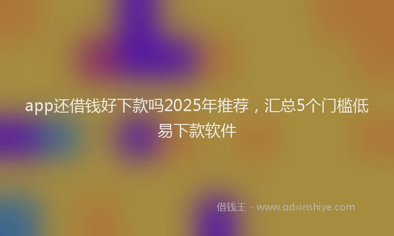 app还借钱好下款吗2025年推荐，汇总5个门槛低易下款软件