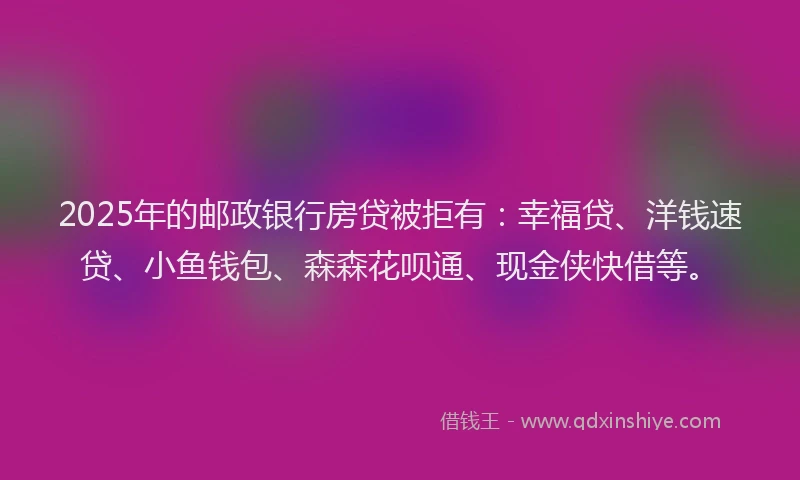 2025年的邮政银行房贷被拒有：幸福贷、洋钱速贷、小鱼钱包、森森花呗通、现金侠快借等。