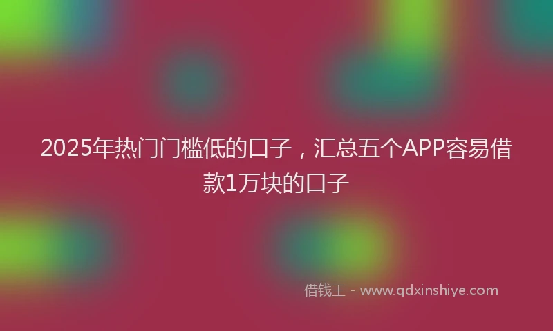 2025年热门门槛低的口子,汇总五个APP容易借款1万块的口子