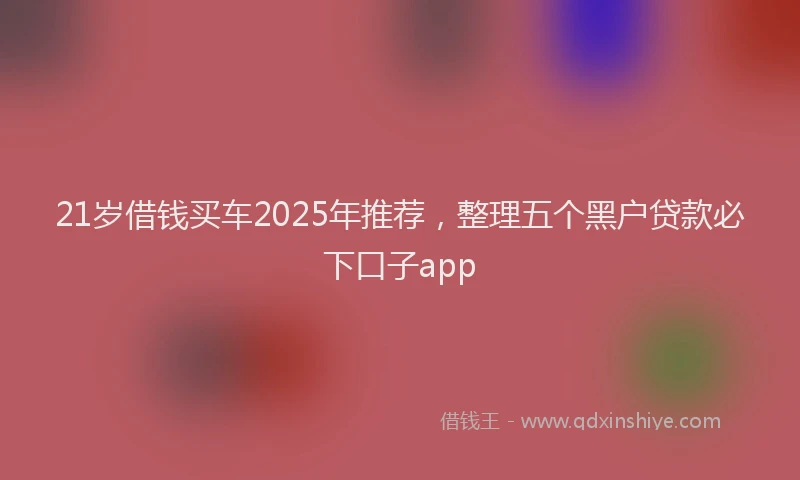 21岁借钱买车2025年推荐，整理五个黑户贷款必下口子app