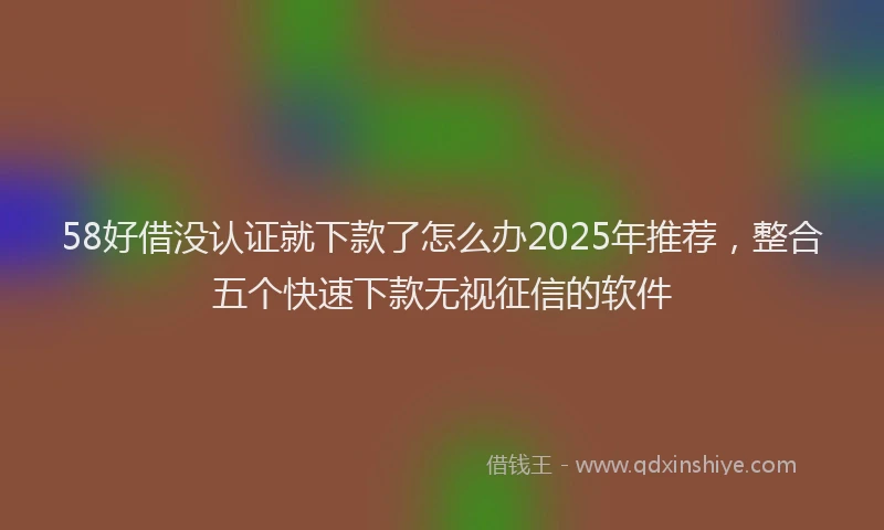 58好借没认证就下款了怎么办2025年推荐，整合五个快速下款无视征信的软件