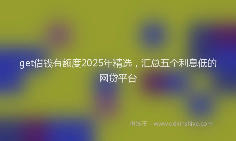 get借钱有额度2025年精选，汇总五个利息低的网贷平台