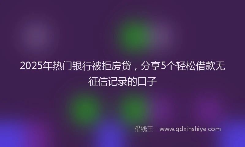 2025年热门银行被拒房贷,分享5个轻松借款无征信记录的口子