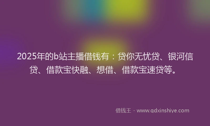 2025年的b站主播借钱有：贷你无忧贷、银河信贷、借款宝快融、想借、借款宝速贷等。