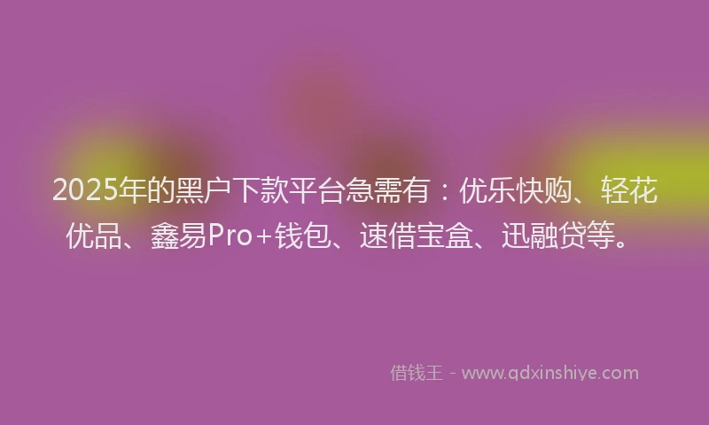 2025年的黑户下款平台急需有:优乐快购、轻花优品、鑫易Pro+钱包、速借宝盒、迅融贷等。