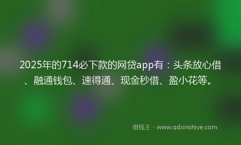 2025年的714必下款的网贷app有：头条放心借、融通钱包、速得通、现金秒借、盈小花等。