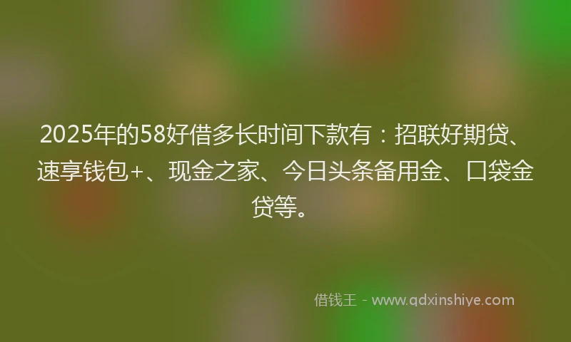 2025年的58好借多长时间下款有：招联好期贷、速享钱包+、现金之家、今日头条备用金、口袋金贷等。