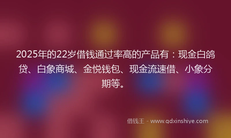 2025年的22岁借钱通过率高的产品有:现金白鸽贷、白象商城、金悦钱包、现金流速借、小象分期等。