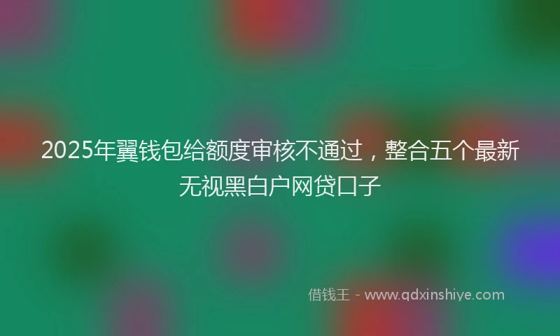 2025年翼钱包给额度审核不通过，整合五个最新无视黑白户网贷口子