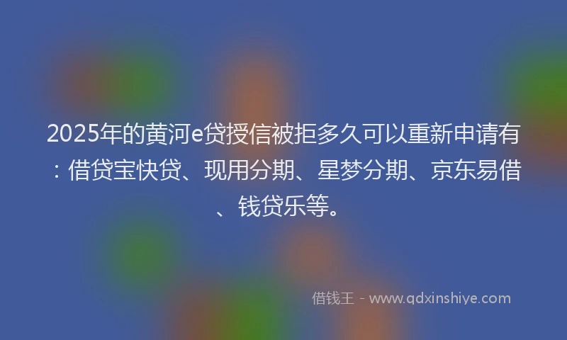 2025年的黄河e贷授信被拒多久可以重新申请有：借贷宝快贷、现用分期、星梦分期、京东易借、钱贷乐等。