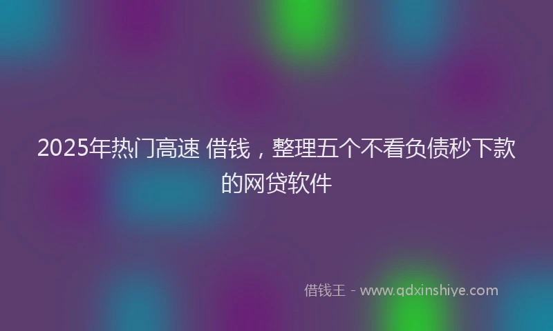 2025年热门高速 借钱，整理五个不看负债秒下款的网贷软件